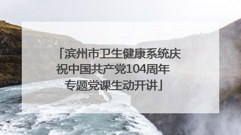 滨州市卫生健康系统庆祝中国共产党104周年专题党课生动开讲