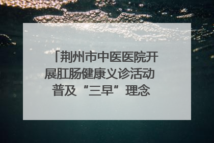 荆州市中医医院开展肛肠健康义诊活动 普及“三早”理念 传递健康生活