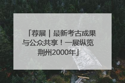 荐展｜最新考古成果与公众共享！一展纵览荆州2000年