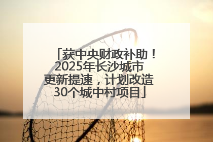 获中央财政补助！2025年长沙城市更新提速，计划改造30个城中村项目