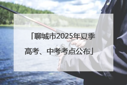 聊城市2025年夏季高考、中考考点公布