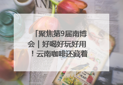 聚焦第9届南博会｜好喝好玩好用！云南咖啡还藏着多少惊喜？