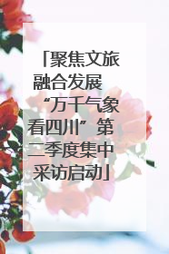 聚焦文旅融合发展 “万千气象看四川”第二季度集中采访启动