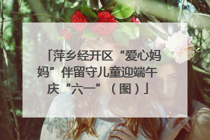 萍乡经开区“爱心妈妈”伴留守儿童迎端午庆“六一”（图）