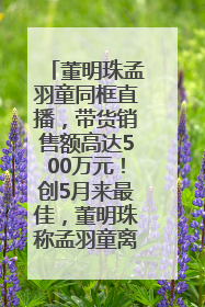 董明珠孟羽童同框直播，带货销售额高达500万元！创5月来最佳，董明珠称孟羽童离开时“犯了很大的错”