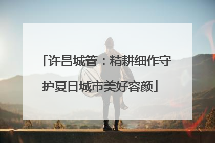 许昌城管：精耕细作守护夏日城市美好容颜