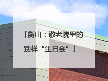 衡山：敬老院里的别样“生日会”