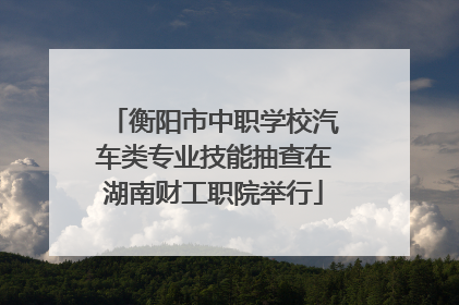 衡阳市中职学校汽车类专业技能抽查在湖南财工职院举行
