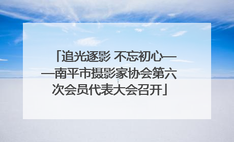 追光逐影 不忘初心——南平市摄影家协会第六次会员代表大会召开