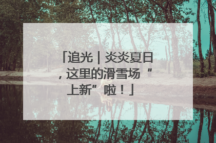 追光｜炎炎夏日，这里的滑雪场“上新”啦！