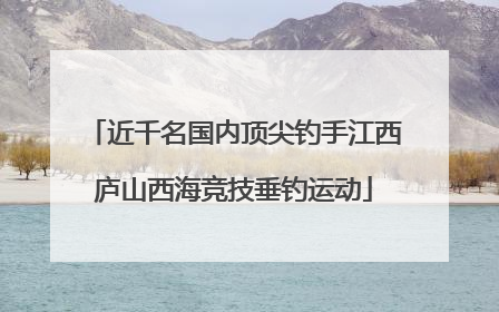 近千名国内顶尖钓手江西庐山西海竞技垂钓运动