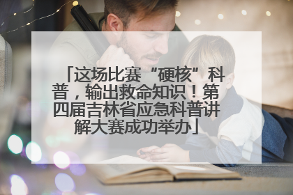 这场比赛“硬核”科普，输出救命知识！第四届吉林省应急科普讲解大赛成功举办
