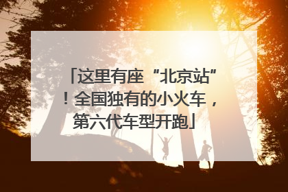 这里有座“北京站”！全国独有的小火车，第六代车型开跑