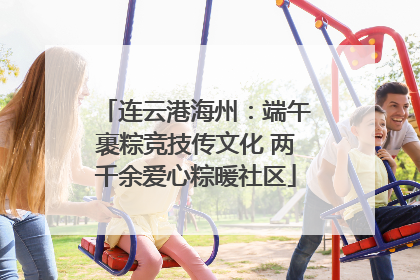 连云港海州：端午裹粽竞技传文化 两千余爱心粽暖社区