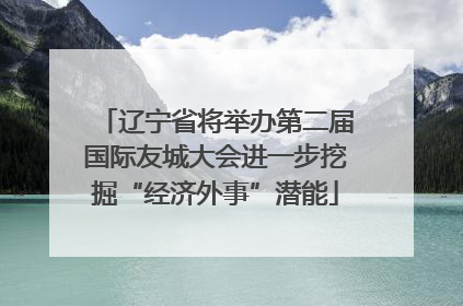 辽宁省将举办第二届国际友城大会进一步挖掘“经济外事”潜能