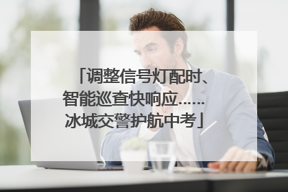 调整信号灯配时、智能巡查快响应……冰城交警护航中考
