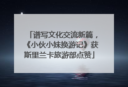 谱写文化交流新篇，《小伙小妹换游记》获斯里兰卡旅游部点赞