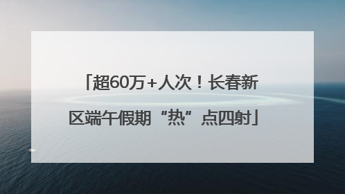 超60万+人次！长春新区端午假期“热”点四射