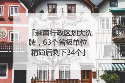 越南行政区划大洗牌，63个省级单位精简后剩下34个