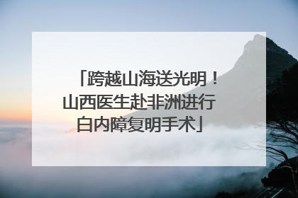跨越山海送光明！山西医生赴非洲进行白内障复明手术