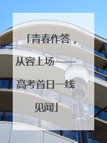 青春作答，从容上场——高考首日一线见闻