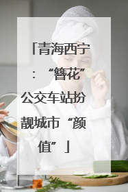 青海西宁：“簪花”公交车站扮靓城市“颜值”