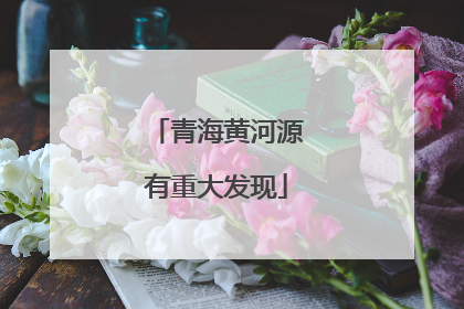 青海黄河源有重大发现
