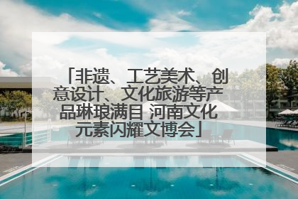 非遗、工艺美术、创意设计、文化旅游等产品琳琅满目 河南文化元素闪耀文博会