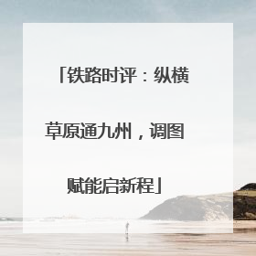 铁路时评：纵横草原通九州，调图赋能启新程