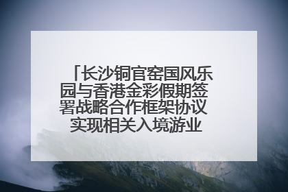 长沙铜官窑国风乐园与香港金彩假期签署战略合作框架协议 实现相关入境游业务增收超亿元