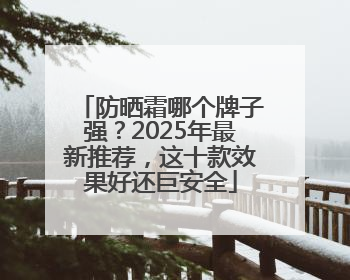 防晒霜哪个牌子强？2025年最新推荐，这十款效果好还巨安全