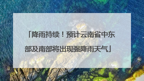 降雨持续！预计云南省中东部及南部将出现强降雨天气