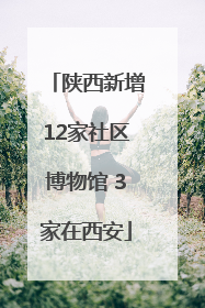 陕西新增12家社区博物馆 3家在西安