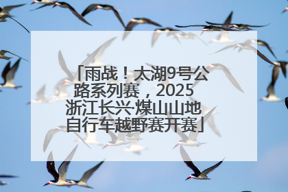 雨战！太湖9号公路系列赛，2025浙江长兴·煤山山地自行车越野赛开赛