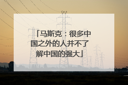 马斯克：很多中国之外的人并不了解中国的强大