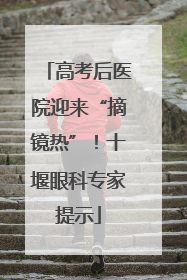 高考后医院迎来“摘镜热”！十堰眼科专家提示