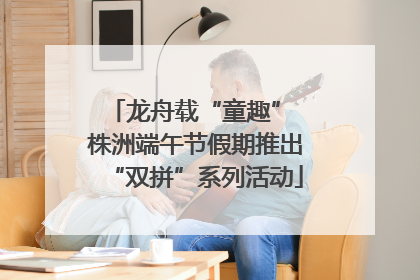 龙舟载“童趣” 株洲端午节假期推出“双拼”系列活动