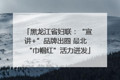 黑龙江省妇联：“宣讲+”品牌出圈 最北“巾帼红”活力迸发