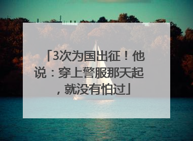 3次为国出征！他说：穿上警服那天起，就没有怕过
