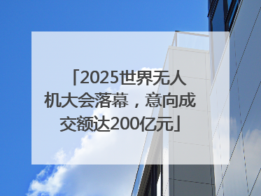 2025世界无人机大会落幕，意向成交额达200亿元