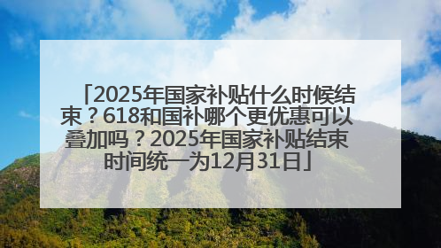 2025年国家补贴什么时候结束？618和国补哪个更优惠可以叠加吗？2025年国家补贴结束时间统一为12月31日