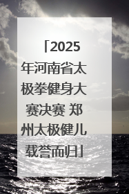 2025年河南省太极拳健身大赛决赛 郑州太极健儿载誉而归