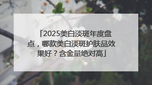 2025美白淡斑年度盘点，哪款美白淡斑护肤品效果好？含金量绝对高