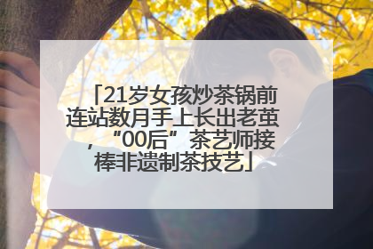21岁女孩炒茶锅前连站数月手上长出老茧，“00后”茶艺师接棒非遗制茶技艺