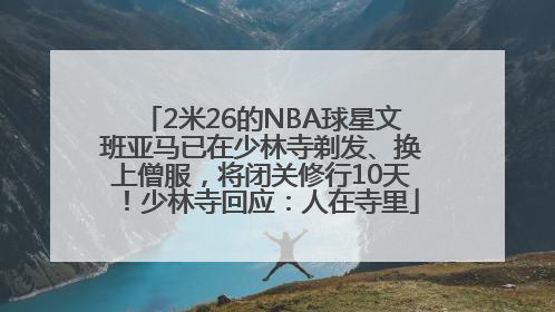2米26的NBA球星文班亚马已在少林寺剃发、换上僧服，将闭关修行10天！少林寺回应：人在寺里