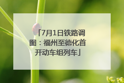7月1日铁路调图：福州至德化首开动车组列车