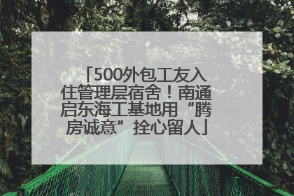 500外包工友入住管理层宿舍！南通启东海工基地用“腾房诚意”拴心留人