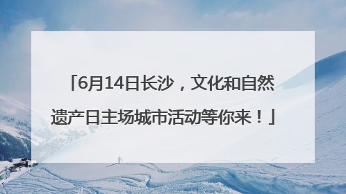 6月14日长沙，文化和自然遗产日主场城市活动等你来！